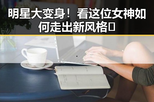 明星大变身！看这位女神如何走出新风格🦄