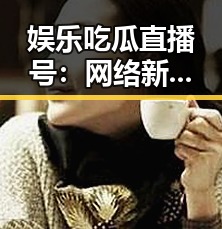 娱乐吃瓜直播号：网络新宠，圈内动态全掌握！